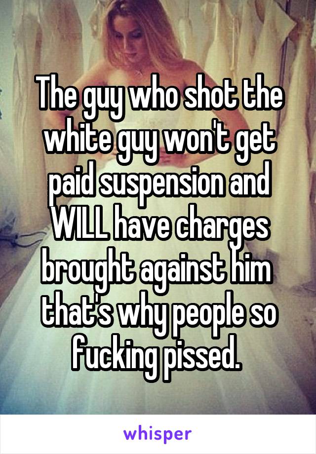 The guy who shot the white guy won't get paid suspension and WILL have charges brought against him  that's why people so fucking pissed. 