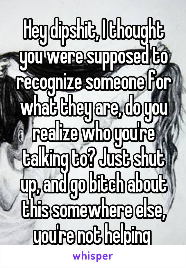 Hey dipshit, I thought you were supposed to recognize someone for what they are, do you realize who you're talking to? Just shut up, and go bitch about this somewhere else, you're not helping 