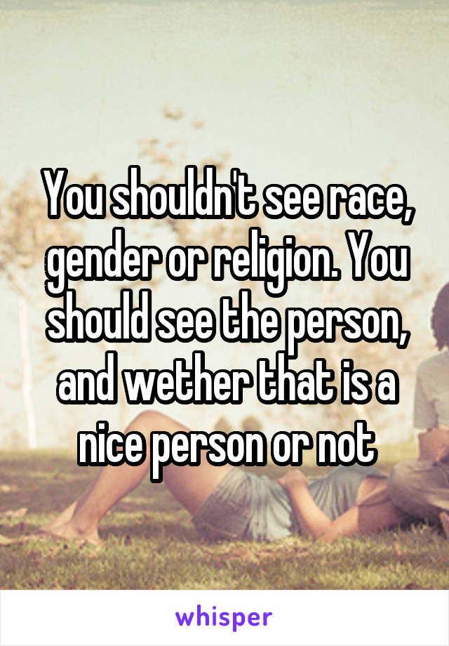 You shouldn't see race, gender or religion. You should see the person, and wether that is a nice person or not