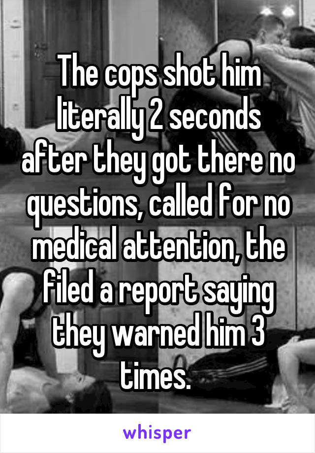 The cops shot him literally 2 seconds after they got there no questions, called for no medical attention, the filed a report saying they warned him 3 times. 