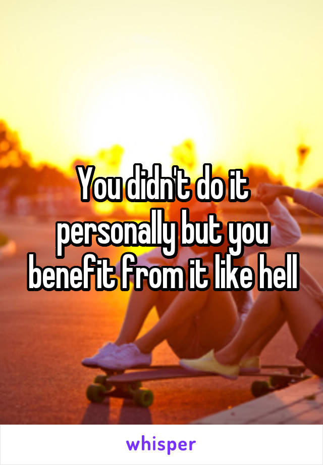 You didn't do it personally but you benefit from it like hell