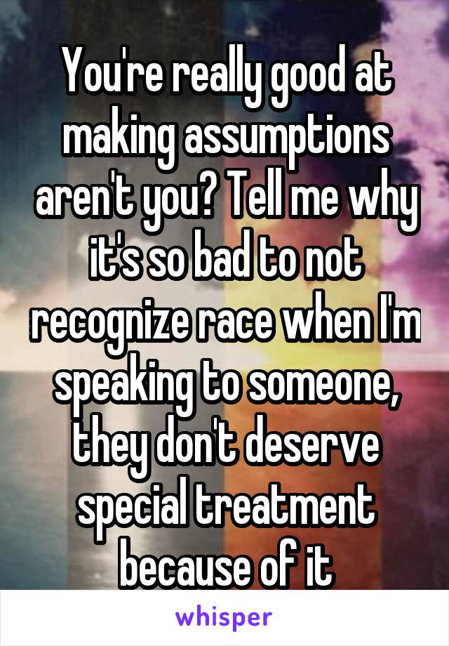 You're really good at making assumptions aren't you? Tell me why it's so bad to not recognize race when I'm speaking to someone, they don't deserve special treatment because of it