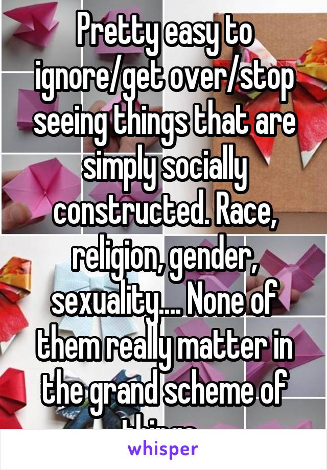 Pretty easy to ignore/get over/stop seeing things that are simply socially constructed. Race, religion, gender, sexuality.... None of them really matter in the grand scheme of things. 