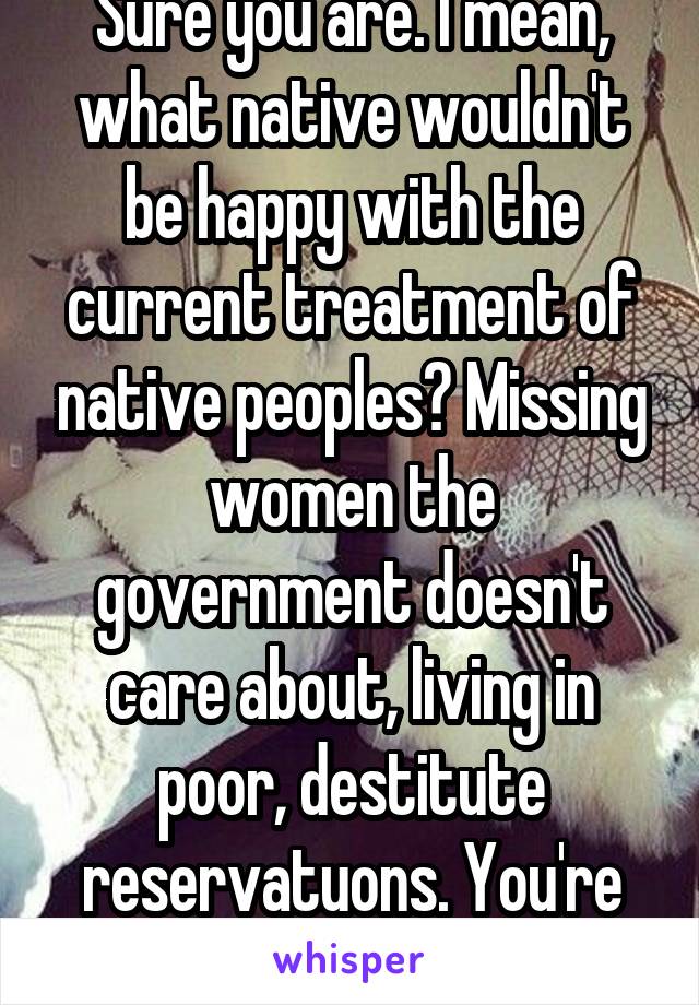 Sure you are. I mean, what native wouldn't be happy with the current treatment of native peoples? Missing women the government doesn't care about, living in poor, destitute reservatuons. You're happy