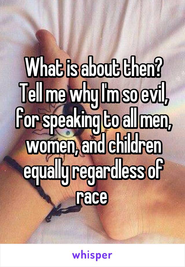 What is about then? Tell me why I'm so evil, for speaking to all men, women, and children equally regardless of race 