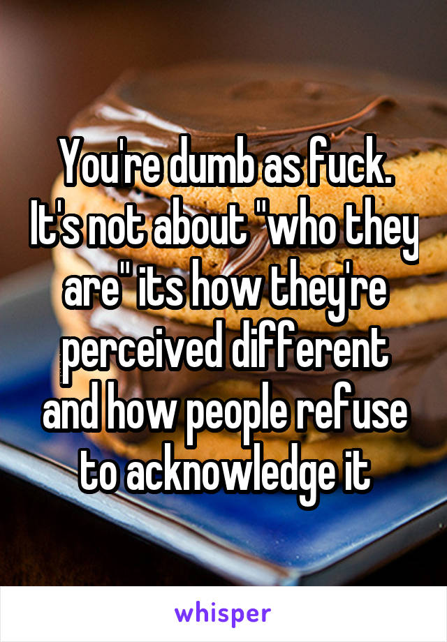 You're dumb as fuck. It's not about "who they are" its how they're perceived different and how people refuse to acknowledge it