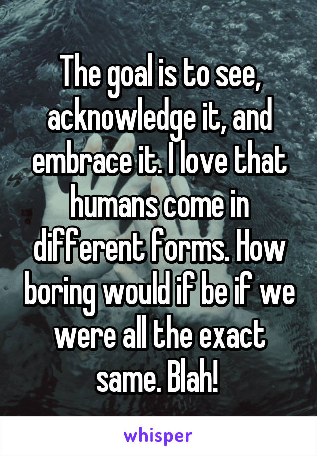 The goal is to see, acknowledge it, and embrace it. I love that humans come in different forms. How boring would if be if we were all the exact same. Blah! 