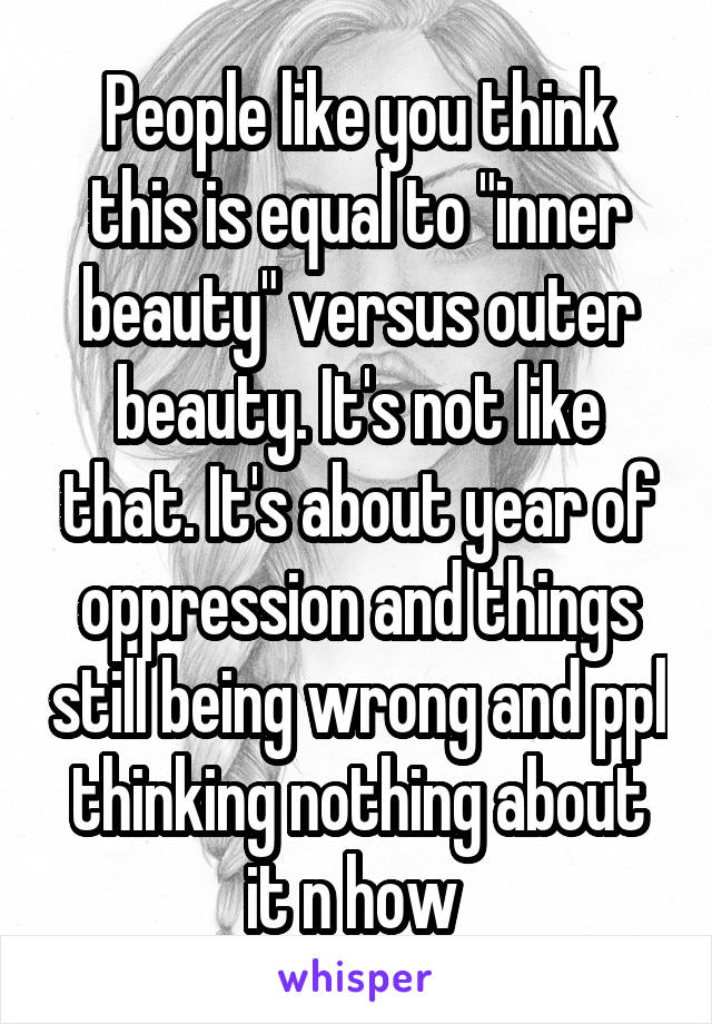 People like you think this is equal to "inner beauty" versus outer beauty. It's not like that. It's about year of oppression and things still being wrong and ppl thinking nothing about it n how 