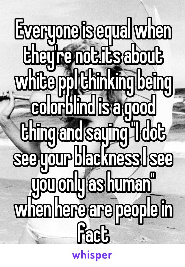 Everyone is equal when they're not.its about white ppl thinking being colorblind is a good thing and saying "I dot see your blackness I see you only as human" when here are people in fact