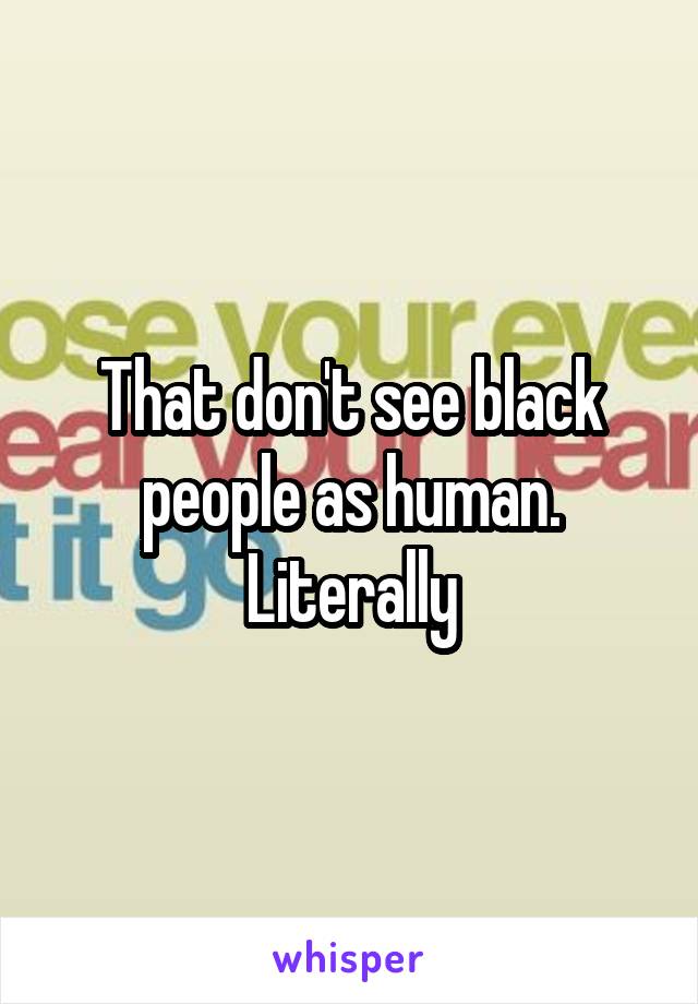 That don't see black people as human. Literally