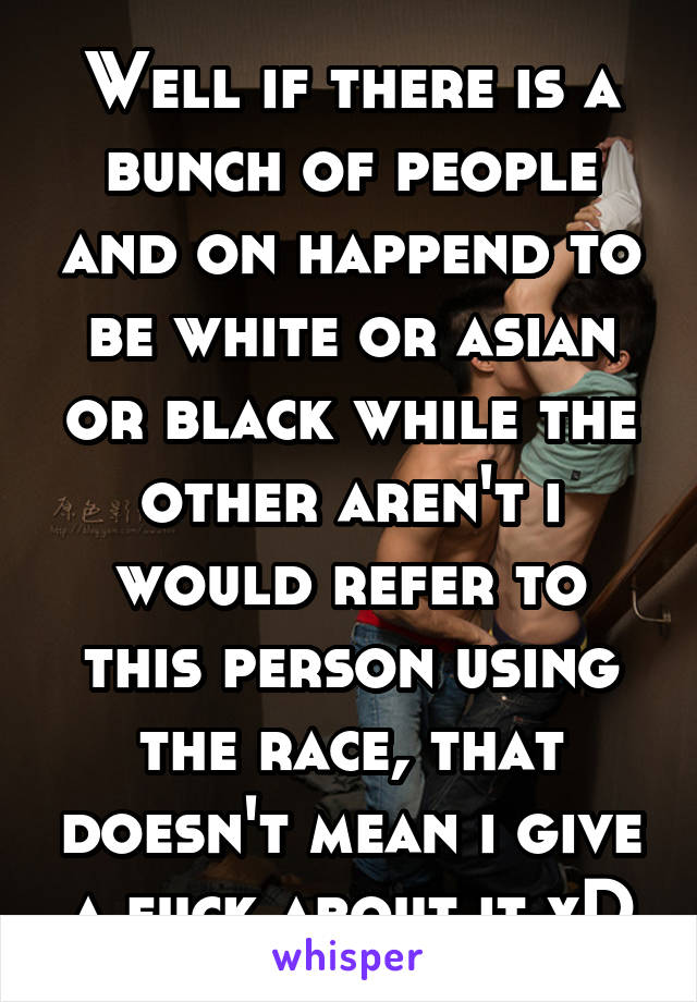 Well if there is a bunch of people and on happend to be white or asian or black while the other aren't i would refer to this person using the race, that doesn't mean i give a fuck about it xD