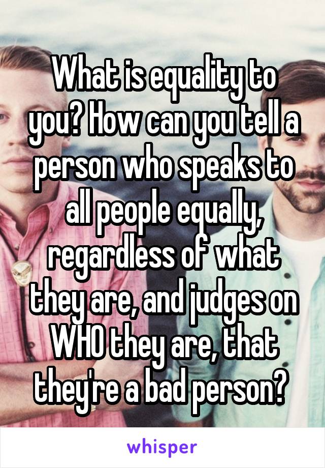 What is equality to you? How can you tell a person who speaks to all people equally, regardless of what they are, and judges on WHO they are, that they're a bad person? 