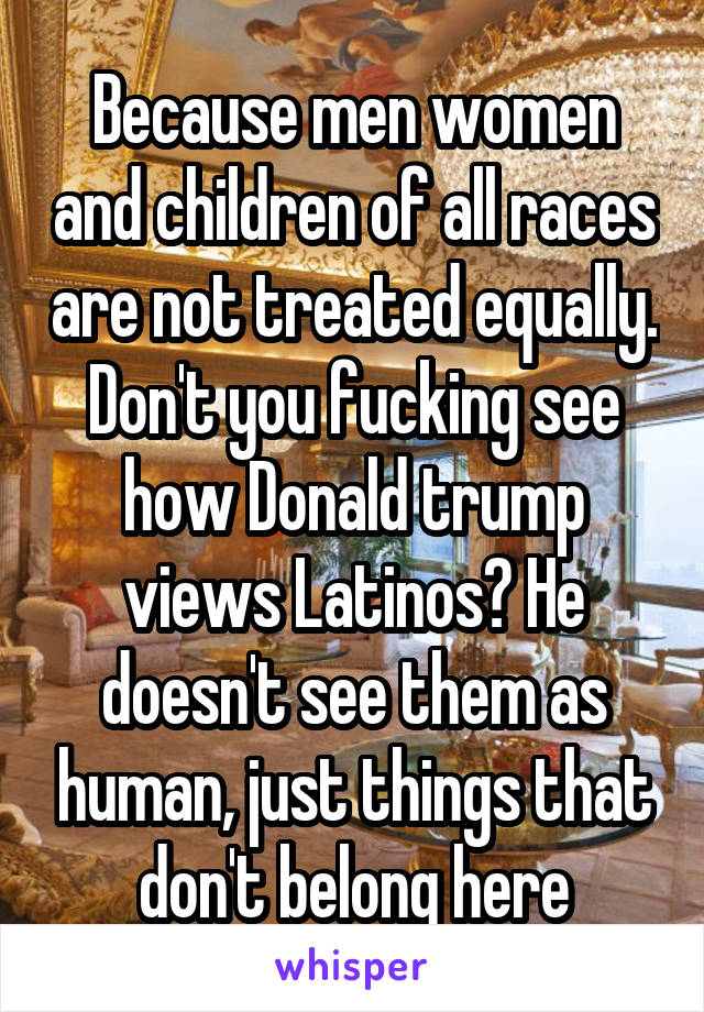 Because men women and children of all races are not treated equally. Don't you fucking see how Donald trump views Latinos? He doesn't see them as human, just things that don't belong here