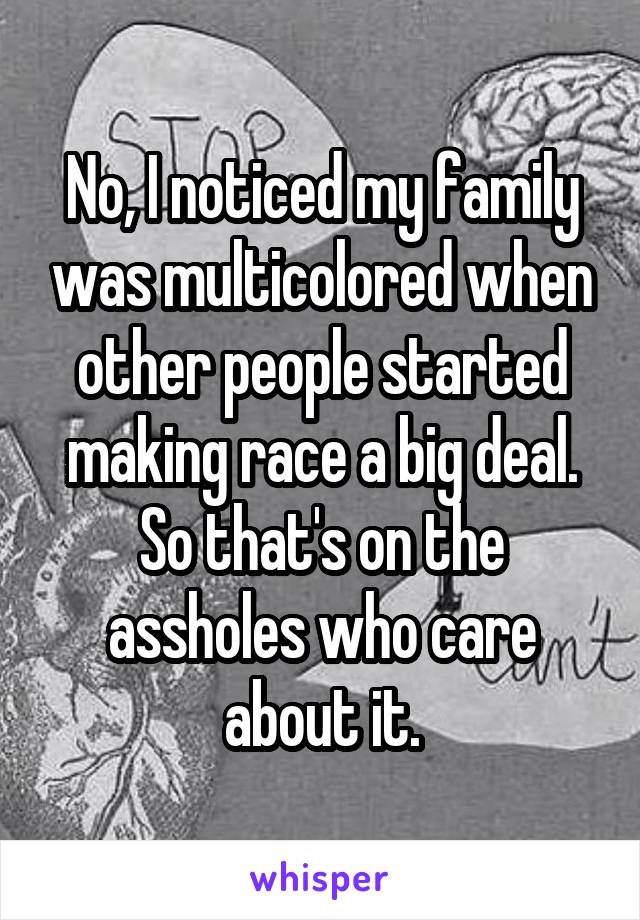 No, I noticed my family was multicolored when other people started making race a big deal. So that's on the assholes who care about it.