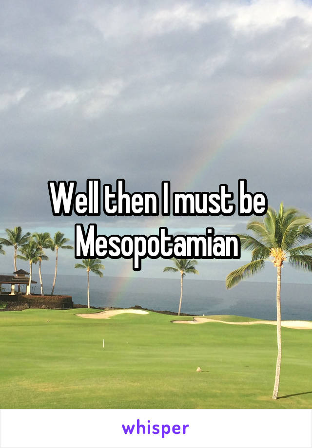 Well then I must be Mesopotamian