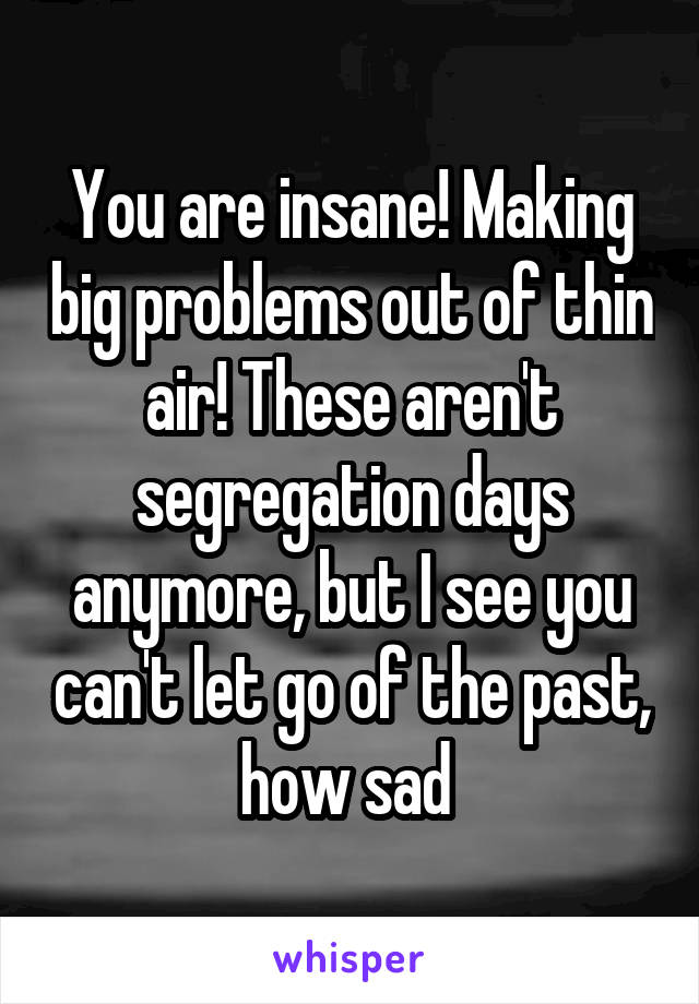 You are insane! Making big problems out of thin air! These aren't segregation days anymore, but I see you can't let go of the past, how sad 