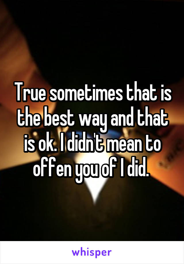 True sometimes that is the best way and that is ok. I didn't mean to offen you of I did. 