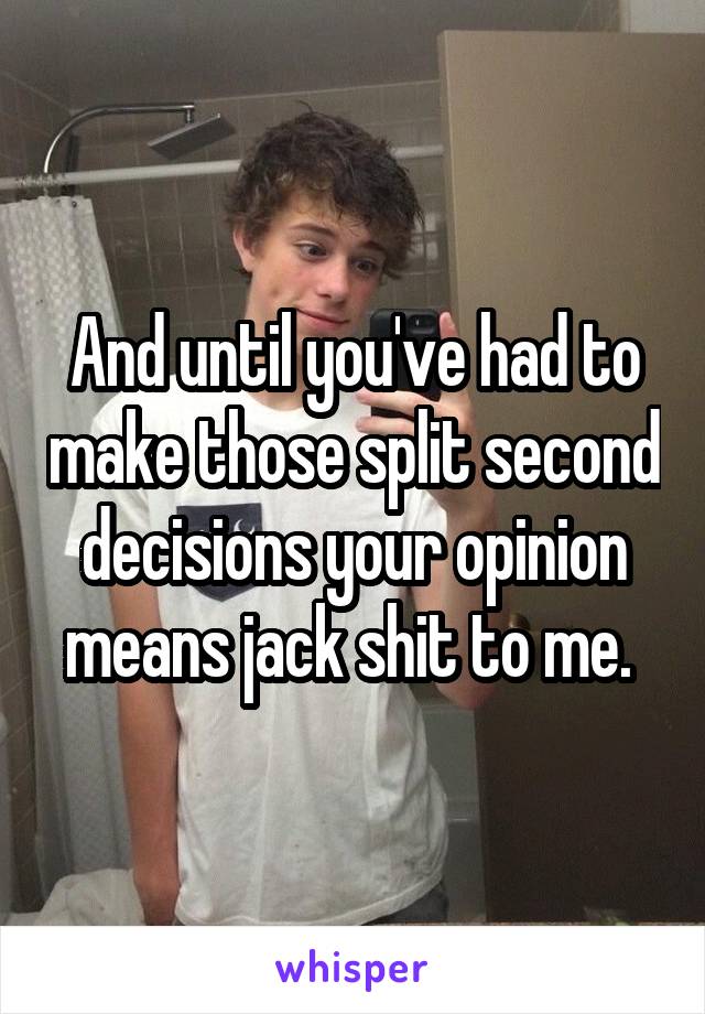 And until you've had to make those split second decisions your opinion means jack shit to me. 