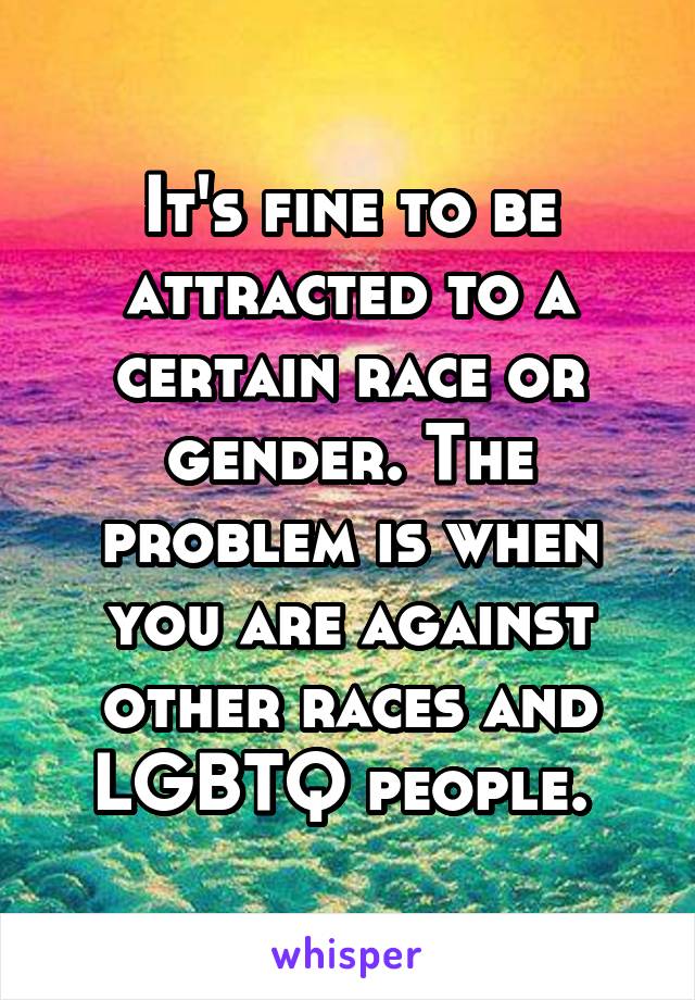 It's fine to be attracted to a certain race or gender. The problem is when you are against other races and LGBTQ people. 