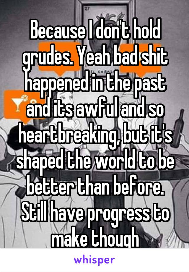 Because I don't hold grudes. Yeah bad shit happened in the past and its awful and so heartbreaking, but it's shaped the world to be better than before. Still have progress to make though