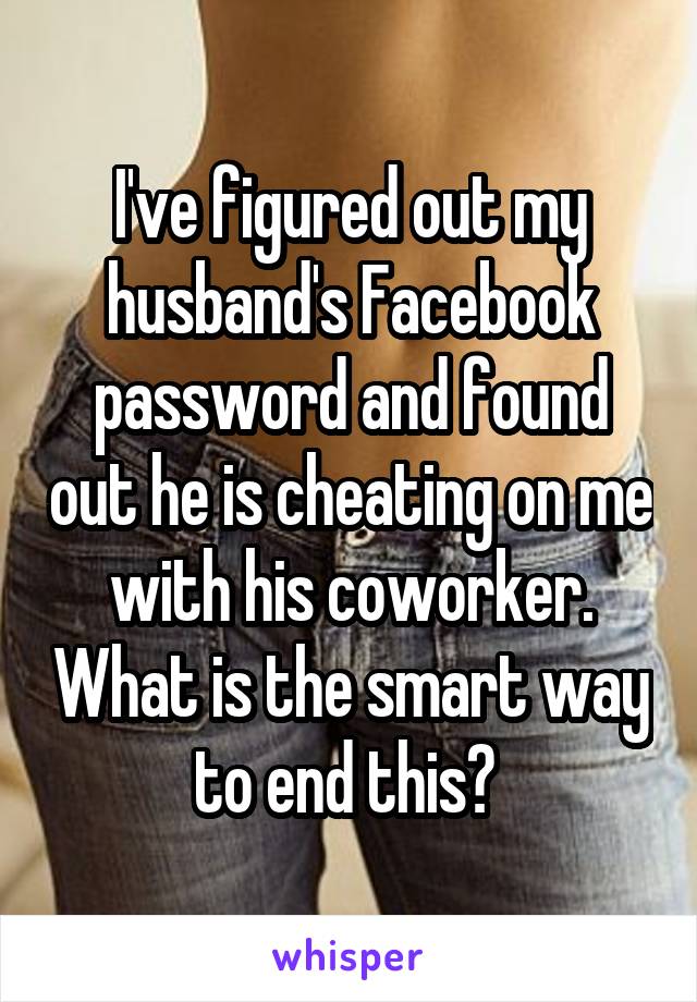 I've figured out my husband's Facebook password and found out he is cheating on me with his coworker. What is the smart way to end this? 