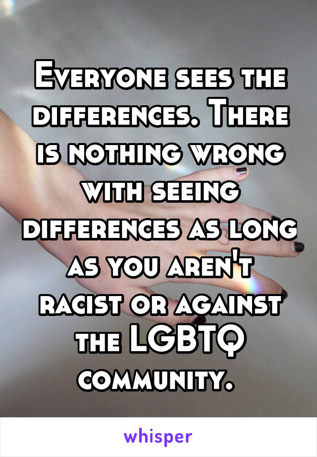 Everyone sees the differences. There is nothing wrong with seeing differences as long as you aren't racist or against the LGBTQ community. 