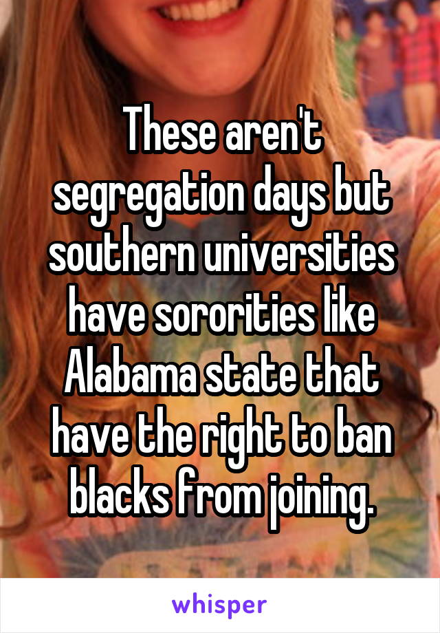 These aren't segregation days but southern universities have sororities like Alabama state that have the right to ban blacks from joining.