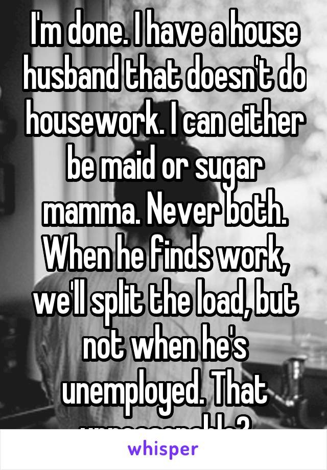 I'm done. I have a house husband that doesn't do housework. I can either be maid or sugar mamma. Never both. When he finds work, we'll split the load, but not when he's unemployed. That unreasonable?