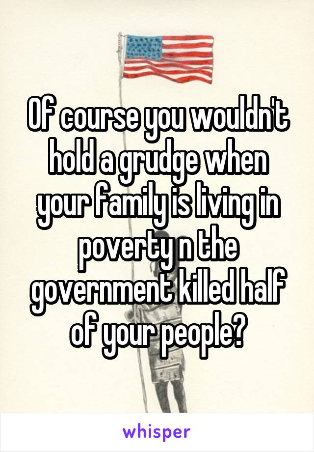 Of course you wouldn't hold a grudge when your family is living in poverty n the government killed half of your people😊