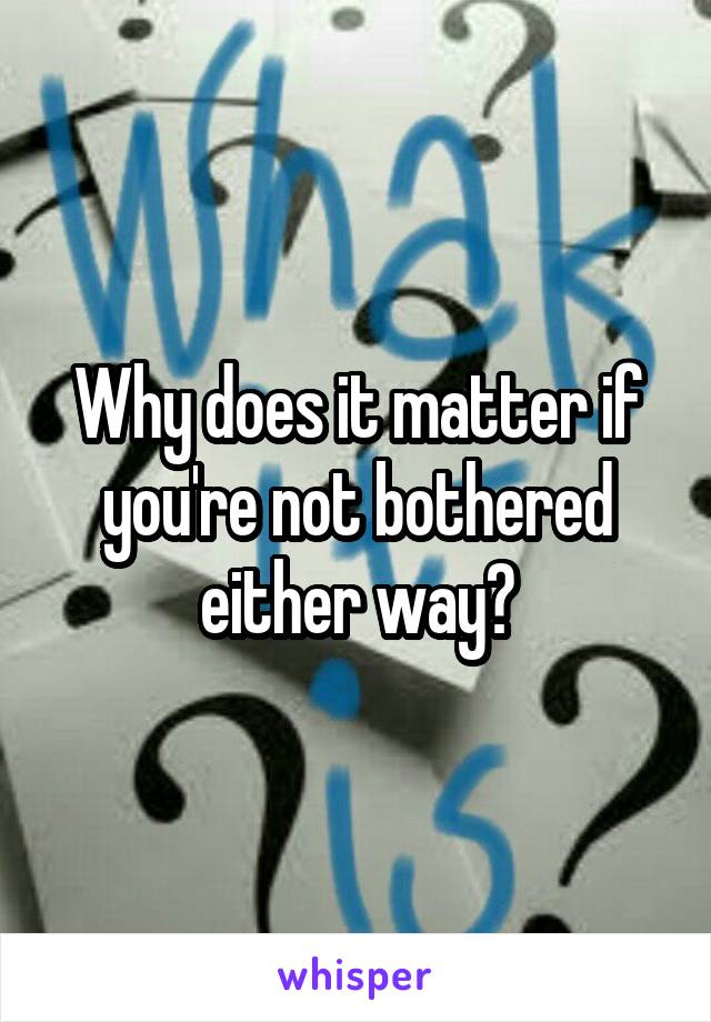 Why does it matter if you're not bothered either way?