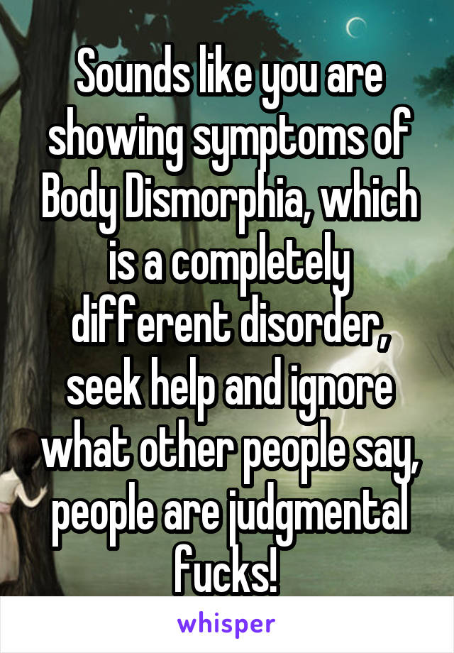 Sounds like you are showing symptoms of Body Dismorphia, which is a completely different disorder, seek help and ignore what other people say, people are judgmental fucks! 