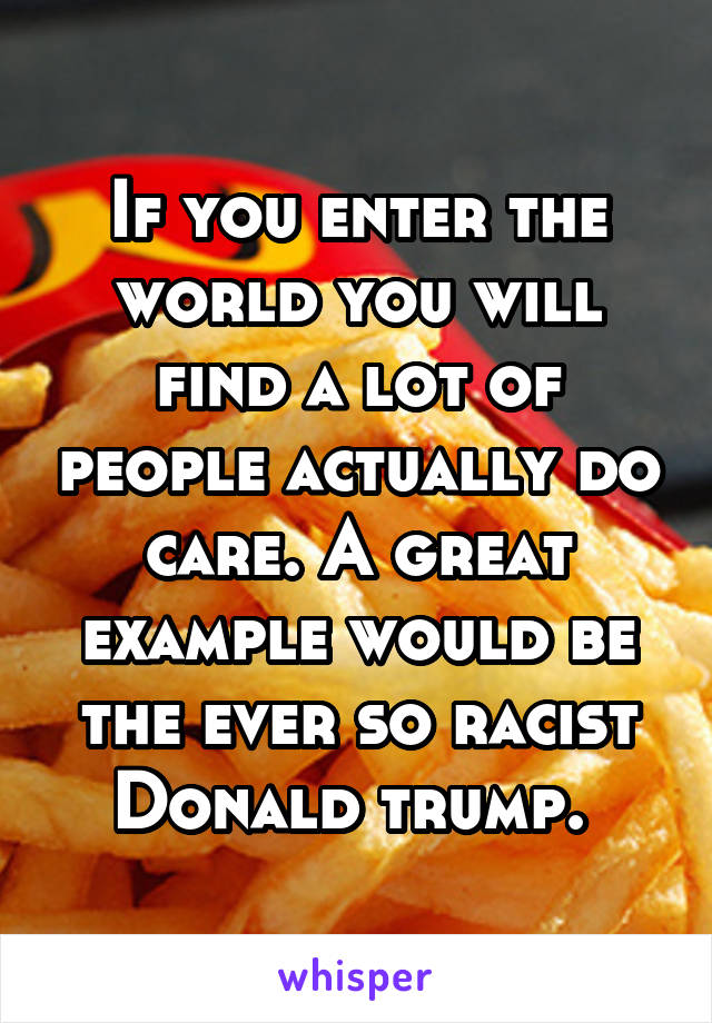 If you enter the world you will find a lot of people actually do care. A great example would be the ever so racist Donald trump. 