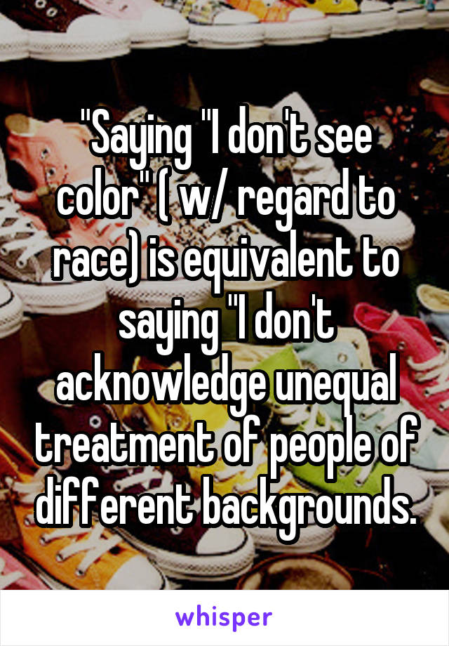"Saying "I don't see color" ( w/ regard to race) is equivalent to saying "I don't acknowledge unequal treatment of people of different backgrounds.