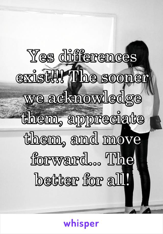 Yes differences exist!!! The sooner we acknowledge them, appreciate them, and move forward... The better for all!