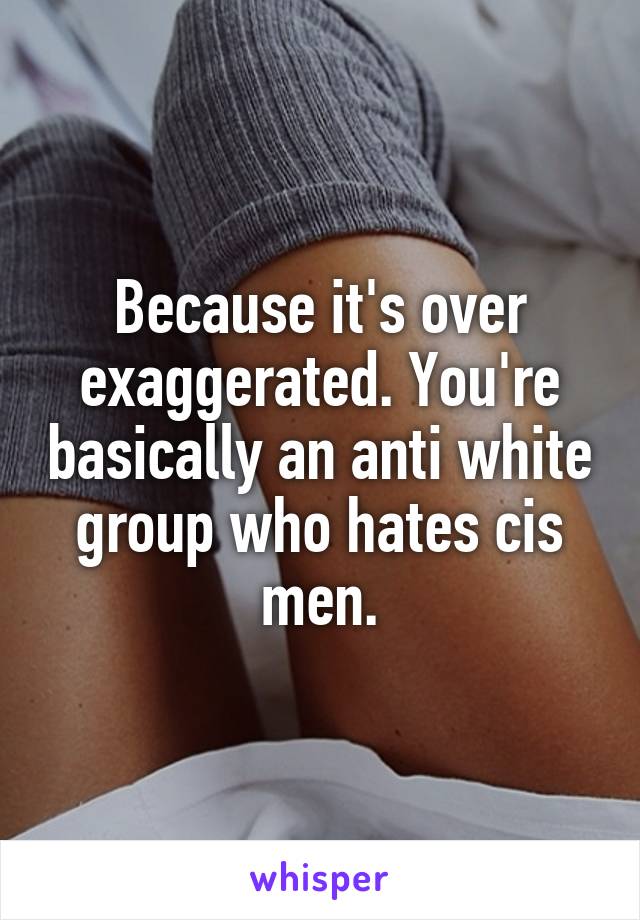 Because it's over exaggerated. You're basically an anti white group who hates cis men.