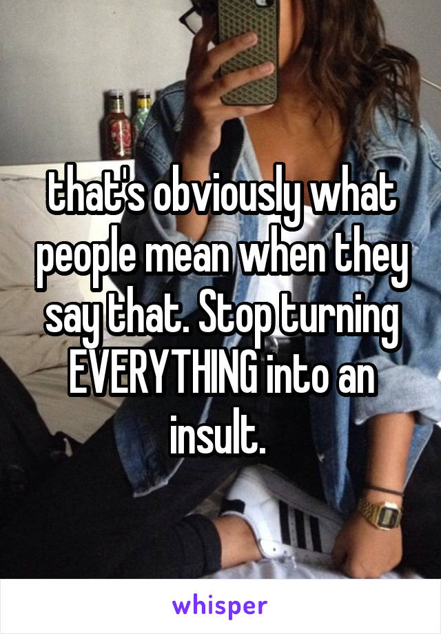 that's obviously what people mean when they say that. Stop turning EVERYTHING into an insult. 