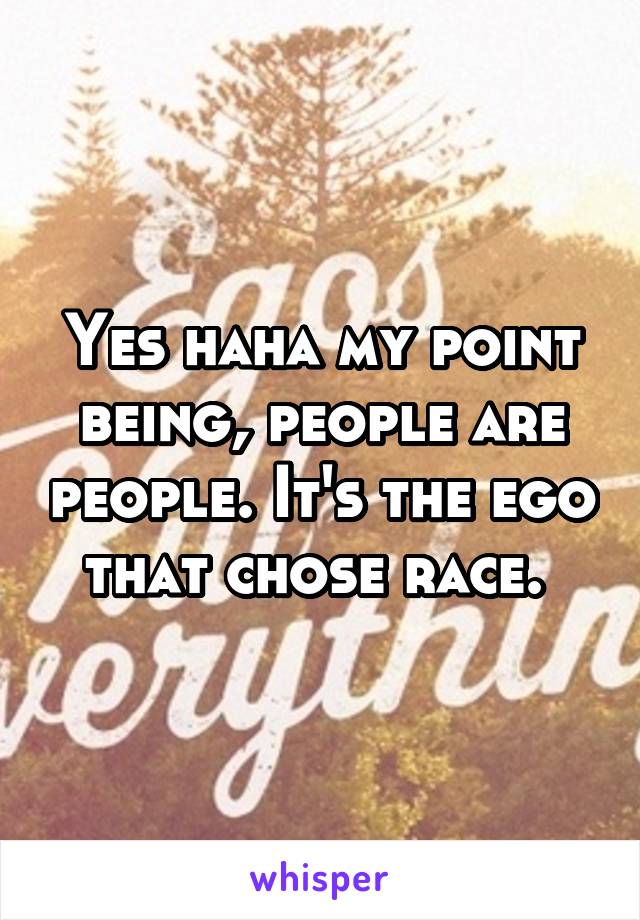 Yes haha my point being, people are people. It's the ego that chose race. 