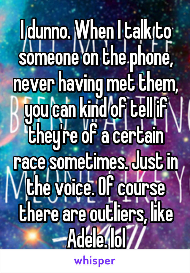 I dunno. When I talk to someone on the phone, never having met them, you can kind of tell if they're of a certain race sometimes. Just in the voice. Of course there are outliers, like Adele. lol