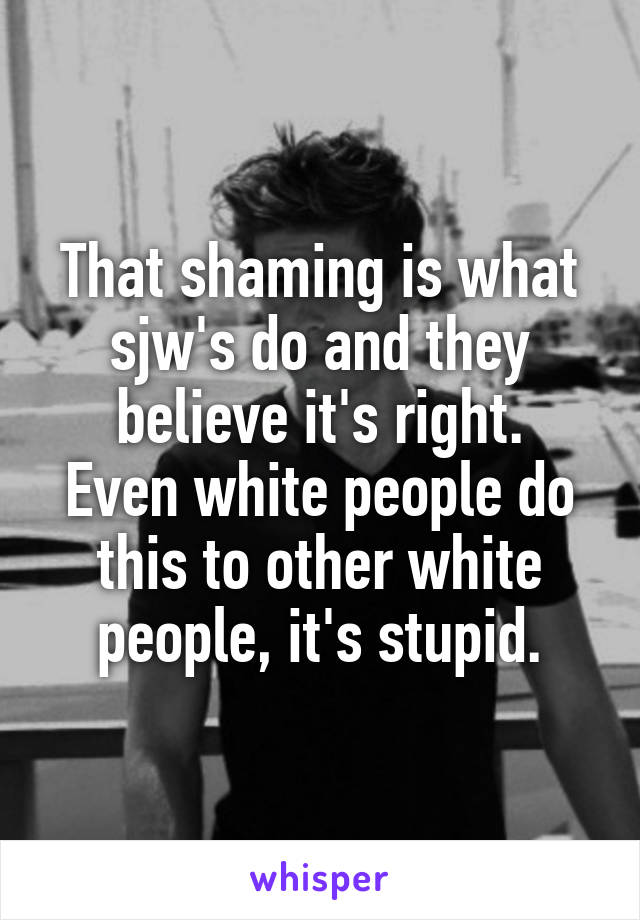 That shaming is what sjw's do and they believe it's right.
Even white people do this to other white people, it's stupid.