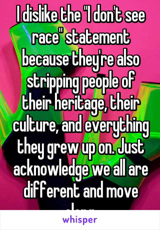 I dislike the "I don't see race" statement because they're also stripping people of their heritage, their culture, and everything they grew up on. Just acknowledge we all are different and move along.