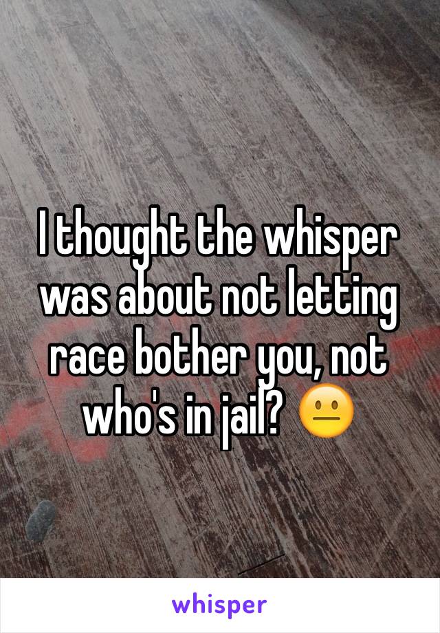 I thought the whisper was about not letting race bother you, not who's in jail? 😐