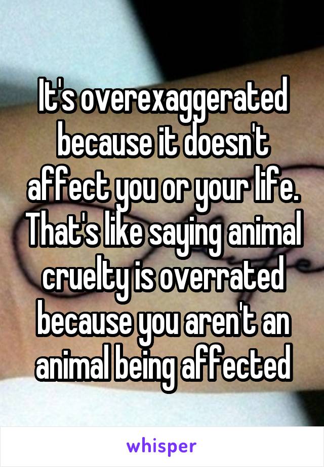 It's overexaggerated because it doesn't affect you or your life. That's like saying animal cruelty is overrated because you aren't an animal being affected