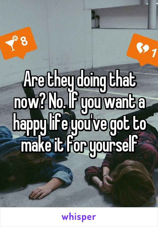 Are they doing that now? No. If you want a happy life you've got to make it for yourself