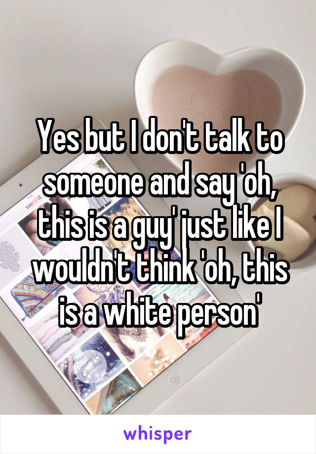 Yes but I don't talk to someone and say 'oh, this is a guy' just like I wouldn't think 'oh, this is a white person'