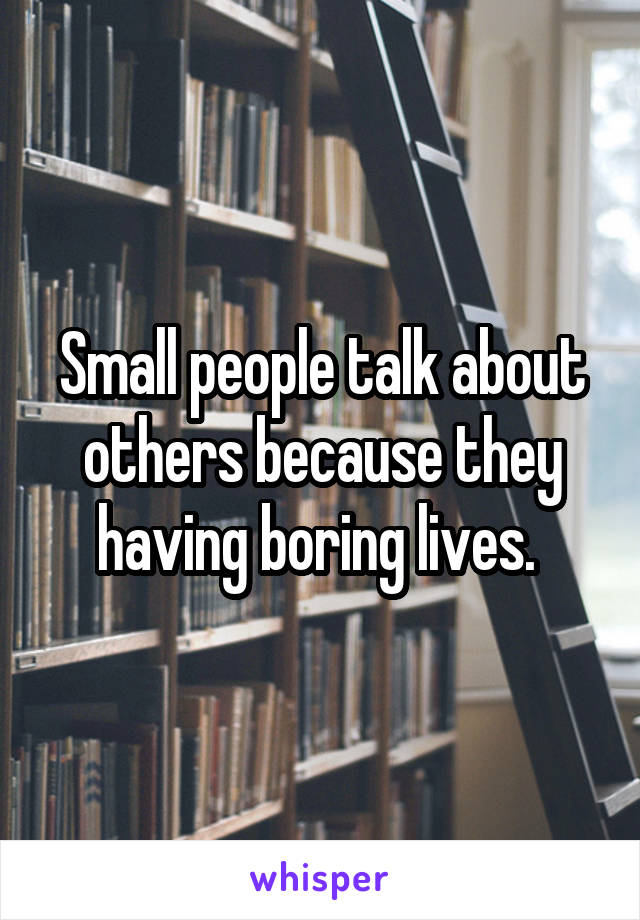 Small people talk about others because they having boring lives. 