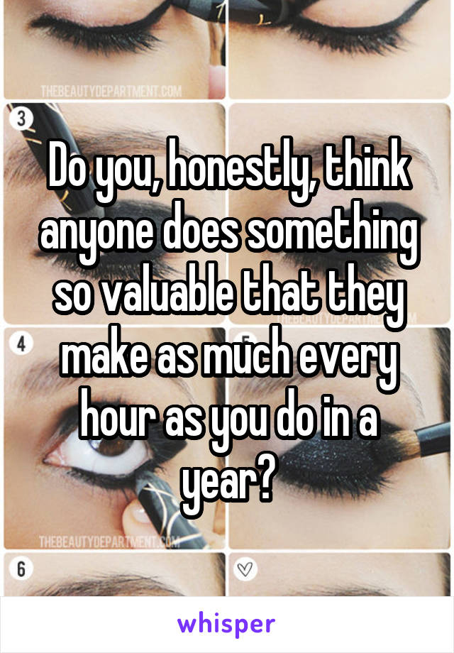 Do you, honestly, think anyone does something so valuable that they make as much every hour as you do in a year?