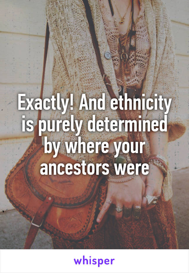 Exactly! And ethnicity is purely determined by where your ancestors were