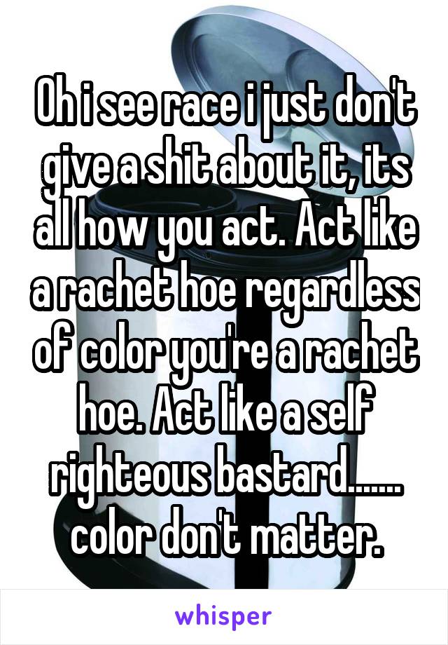 Oh i see race i just don't give a shit about it, its all how you act. Act like a rachet hoe regardless of color you're a rachet hoe. Act like a self righteous bastard....... color don't matter.