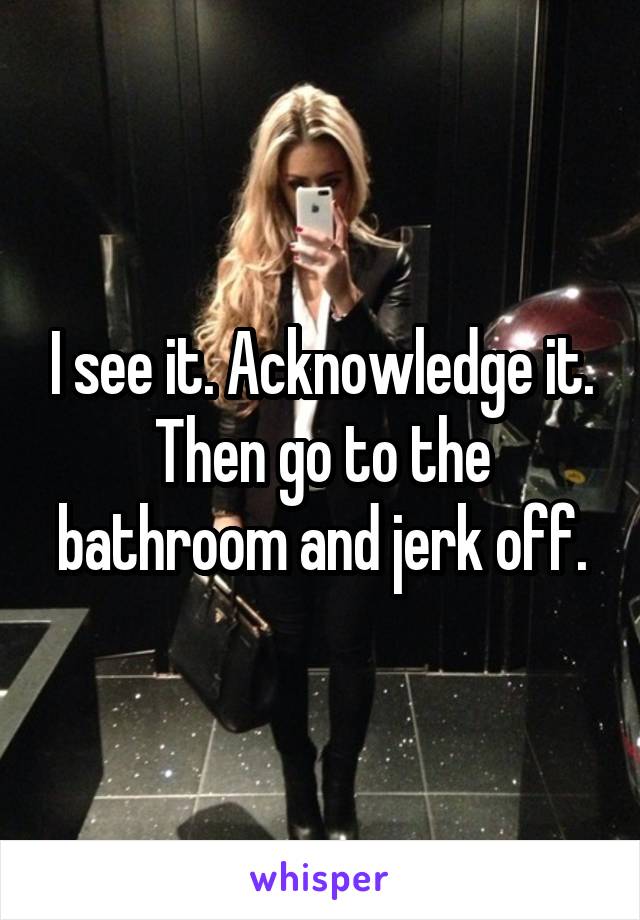 I see it. Acknowledge it. Then go to the bathroom and jerk off.