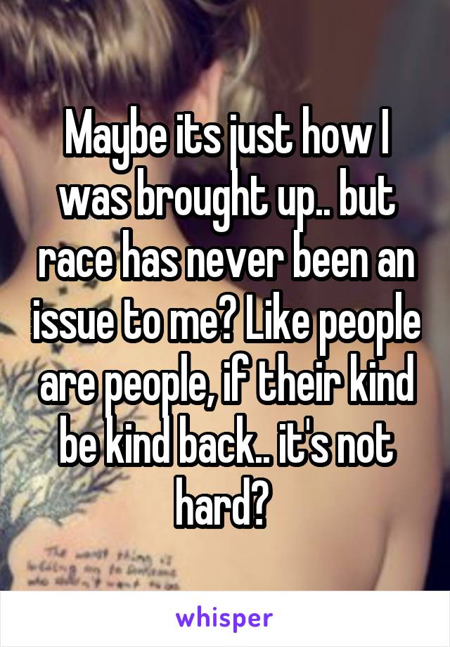 Maybe its just how I was brought up.. but race has never been an issue to me? Like people are people, if their kind be kind back.. it's not hard? 